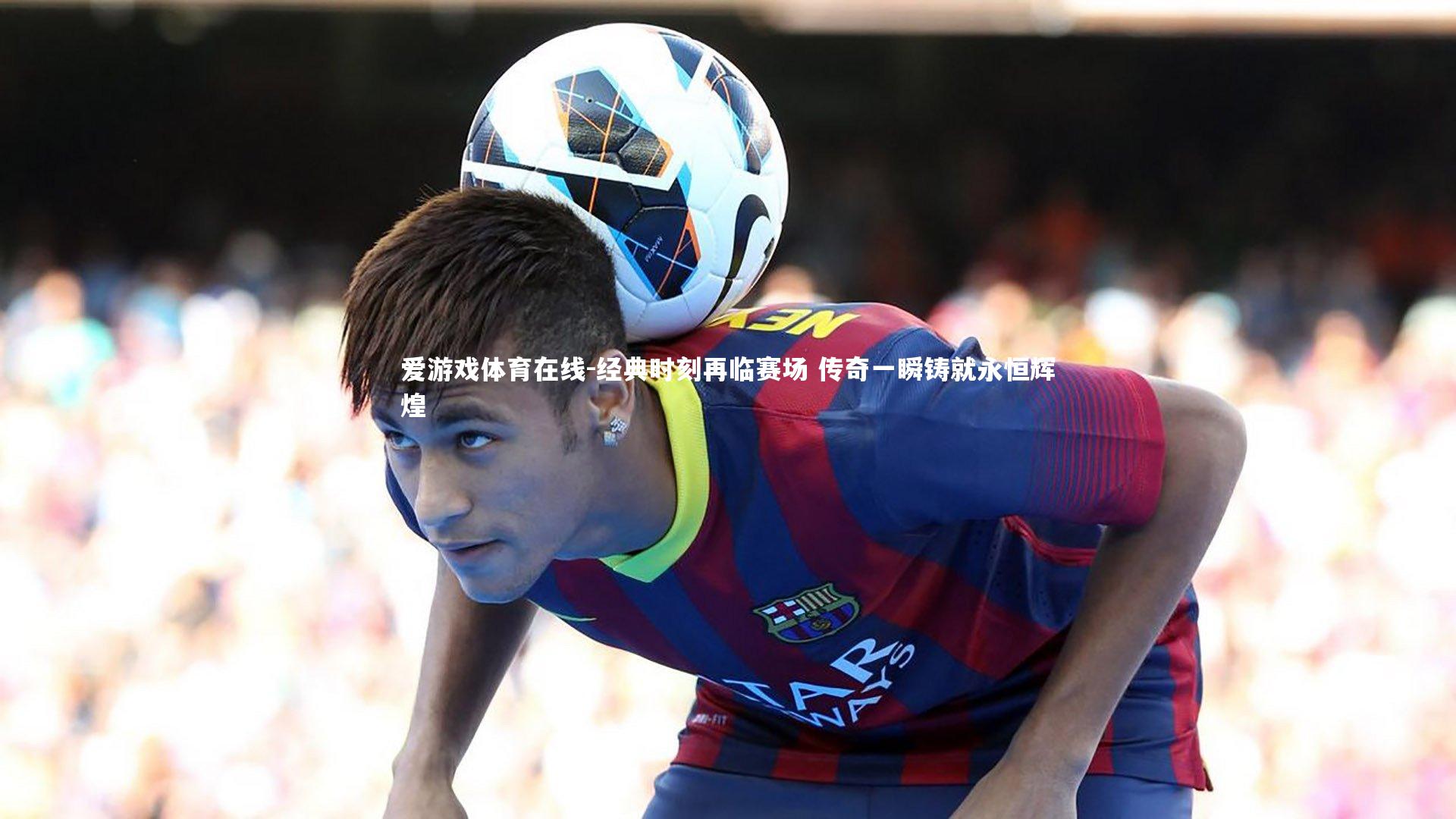 爱游戏体育在线-经典时刻再临赛场 传奇一瞬铸就永恒辉煌